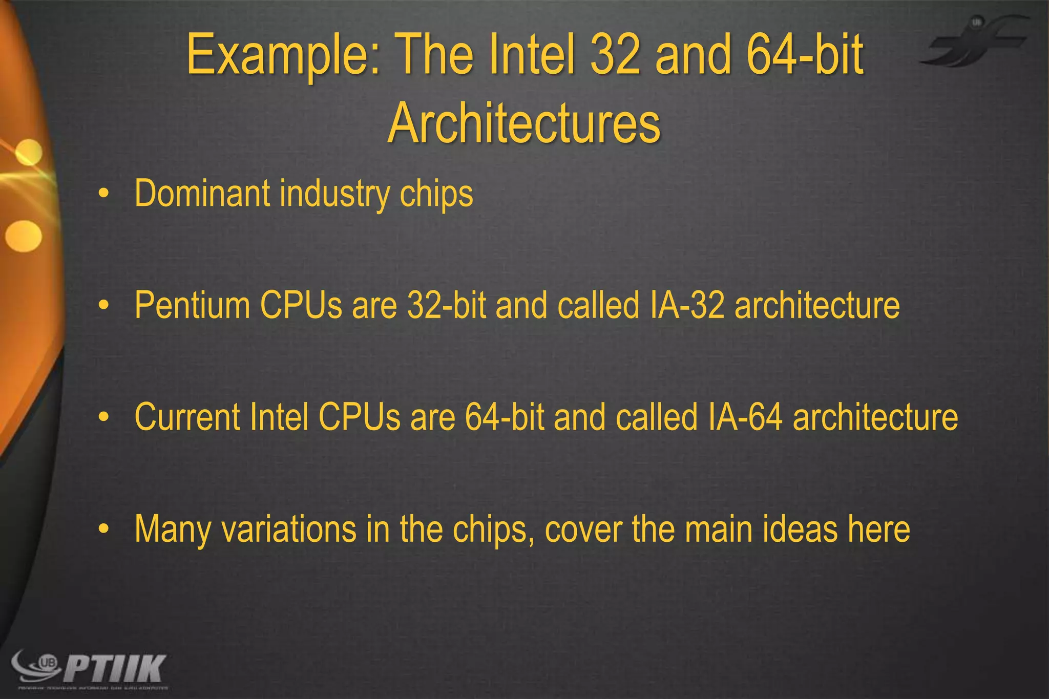 Example: The Intel 32 and 64-bit
Architectures
• Dominant industry chips

• Pentium CPUs are 32-bit and called IA-32 architecture
• Current Intel CPUs are 64-bit and called IA-64 architecture
• Many variations in the chips, cover the main ideas here

 