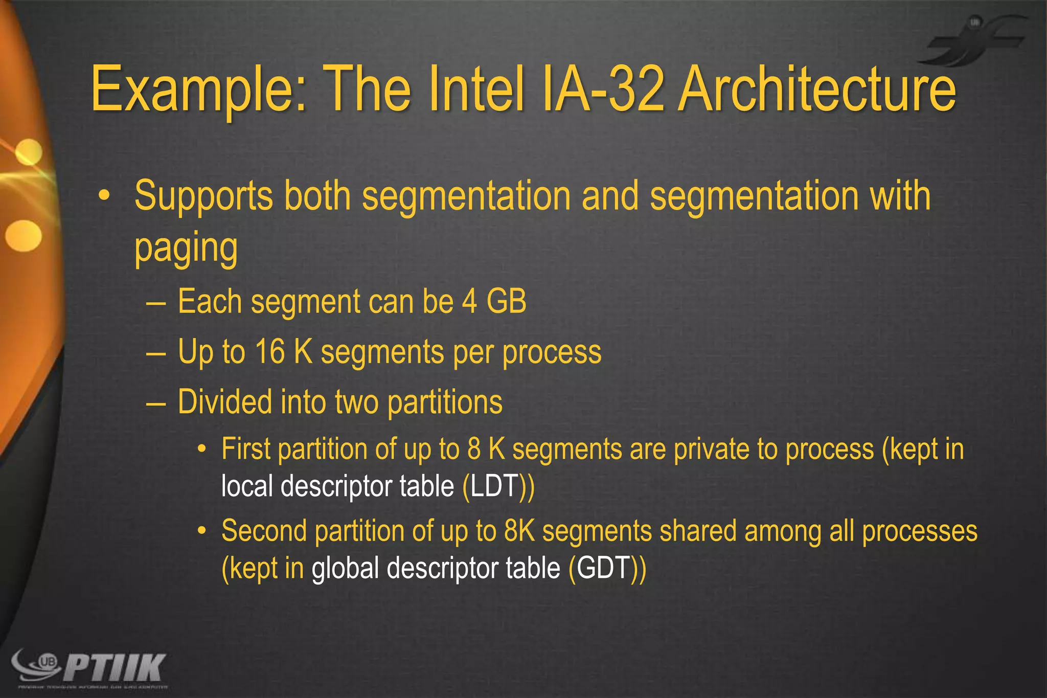 Example: The Intel IA-32 Architecture
• Supports both segmentation and segmentation with
paging
– Each segment can be 4 GB
– Up to 16 K segments per process
– Divided into two partitions
• First partition of up to 8 K segments are private to process (kept in
local descriptor table (LDT))
• Second partition of up to 8K segments shared among all processes
(kept in global descriptor table (GDT))

 