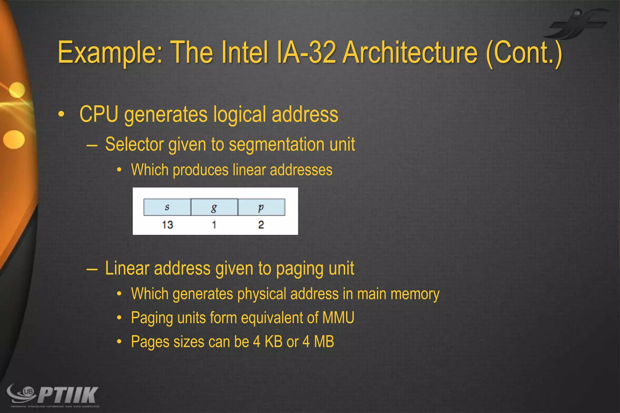 Example: The Intel IA-32 Architecture (Cont.)
• CPU generates logical address
– Selector given to segmentation unit
• Which produces linear addresses

– Linear address given to paging unit
• Which generates physical address in main memory
• Paging units form equivalent of MMU
• Pages sizes can be 4 KB or 4 MB

 