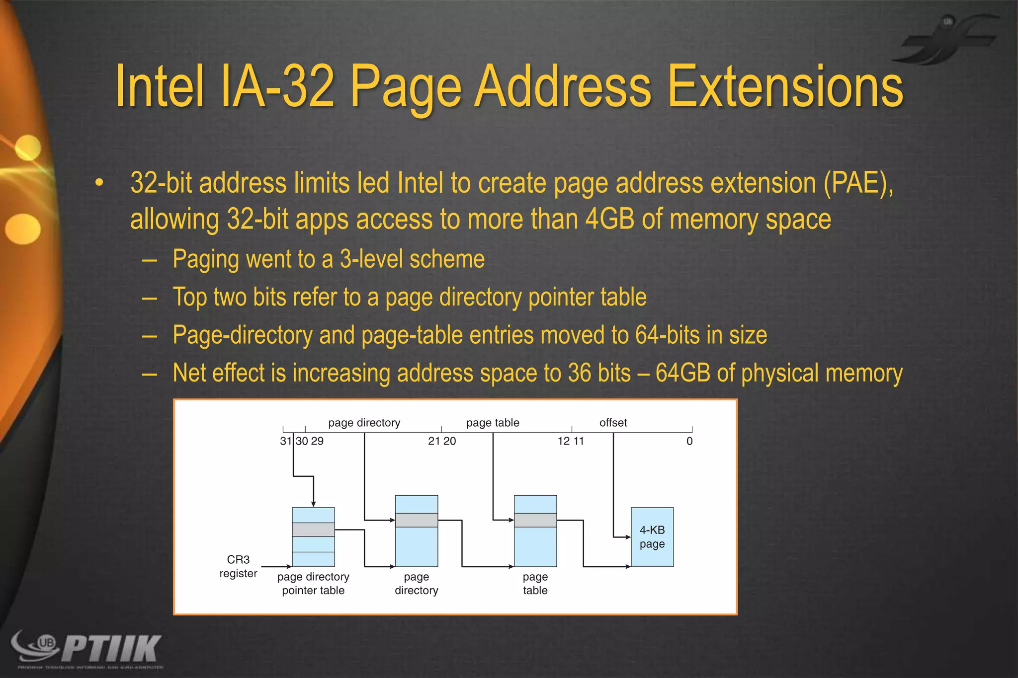 Intel IA-32 Page Address Extensions
• 32-bit address limits led Intel to create page address extension (PAE),
allowing 32-bit apps access to more than 4GB of memory space
–
–
–
–

Paging went to a 3-level scheme
Top two bits refer to a page directory pointer table
Page-directory and page-table entries moved to 64-bits in size
Net effect is increasing address space to 36 bits – 64GB of physical memory

 