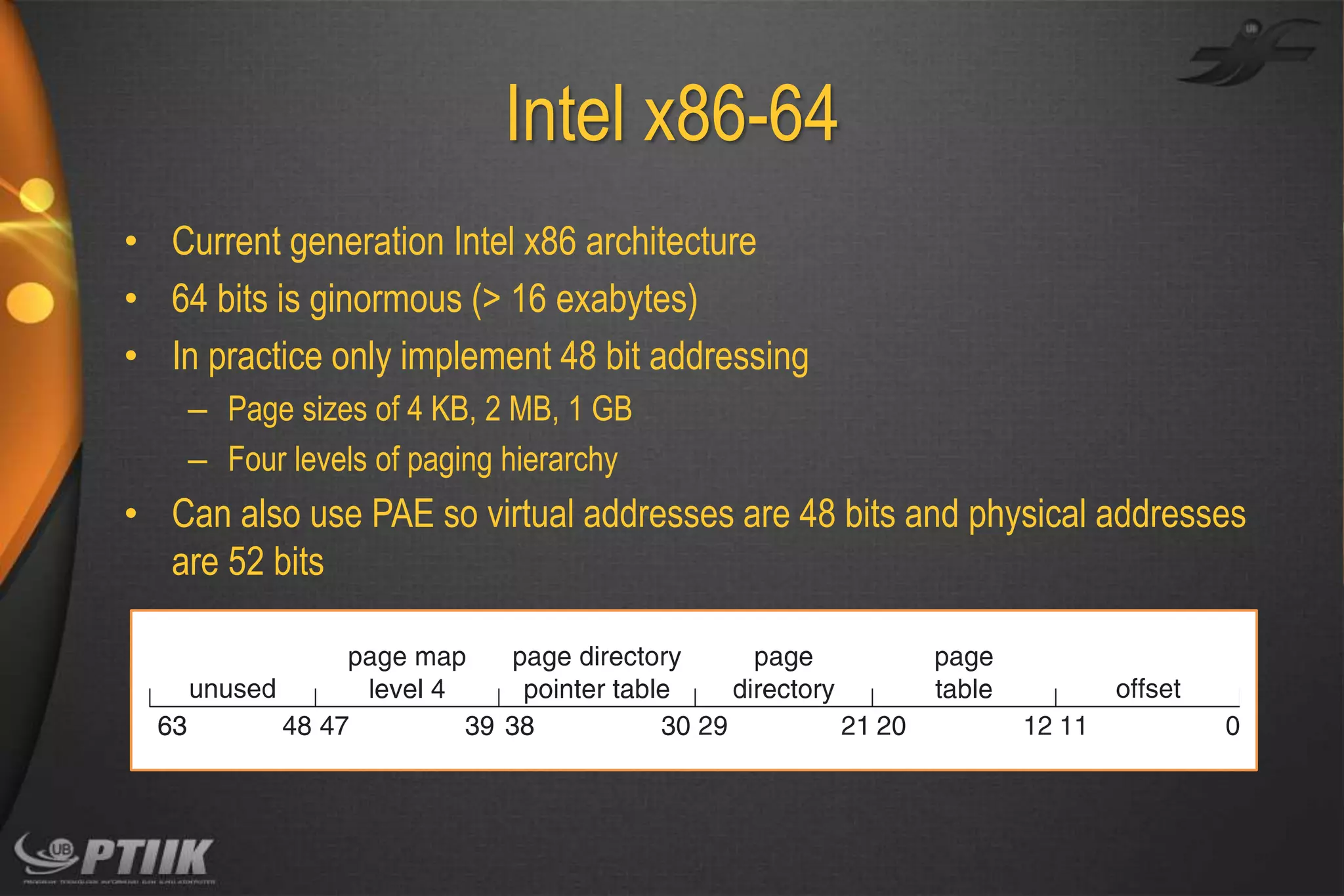 Intel x86-64
• Current generation Intel x86 architecture
• 64 bits is ginormous (> 16 exabytes)
• In practice only implement 48 bit addressing
– Page sizes of 4 KB, 2 MB, 1 GB
– Four levels of paging hierarchy

• Can also use PAE so virtual addresses are 48 bits and physical addresses
are 52 bits

 