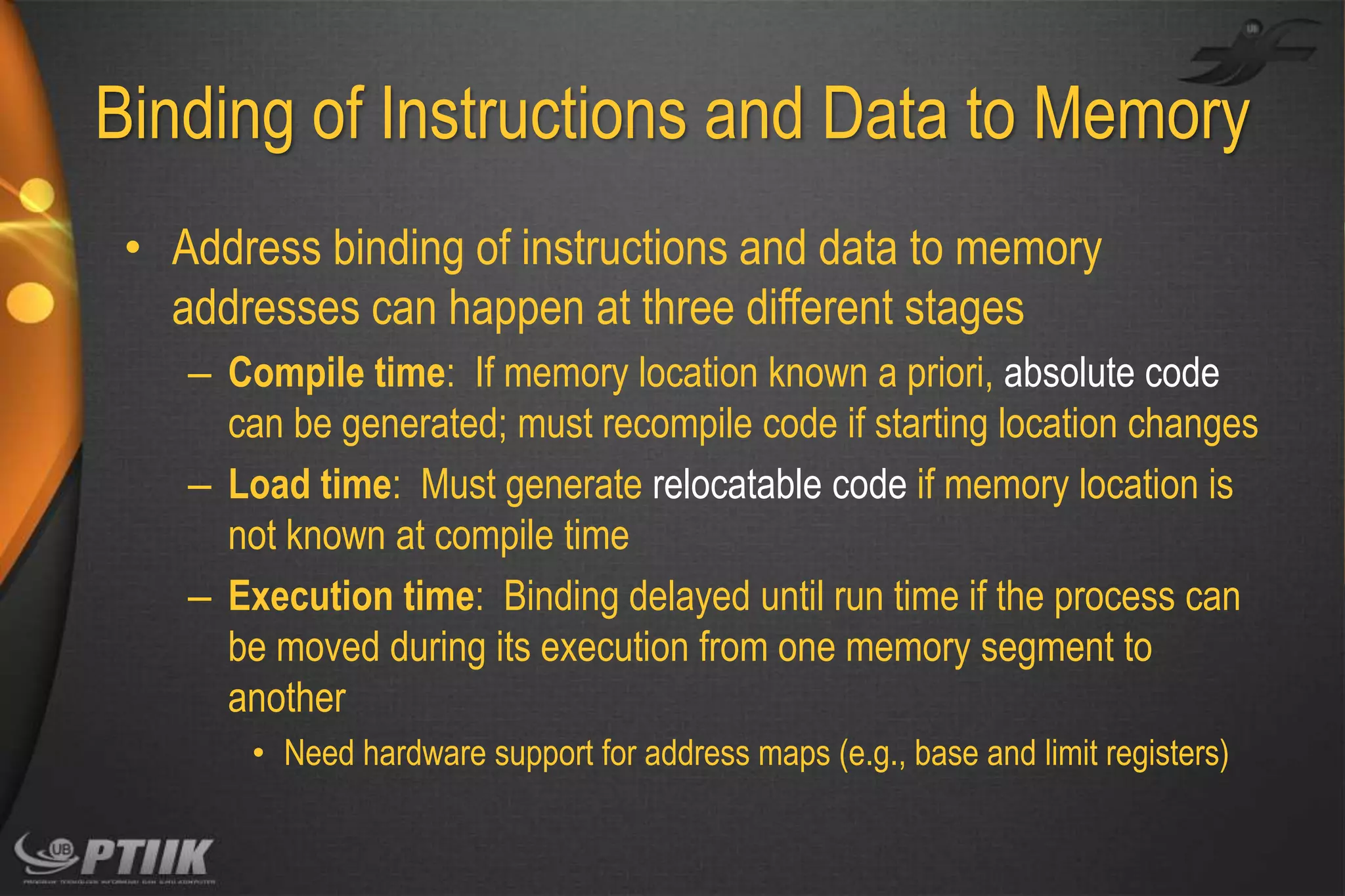 Binding of Instructions and Data to Memory
• Address binding of instructions and data to memory
addresses can happen at three different stages
– Compile time: If memory location known a priori, absolute code
can be generated; must recompile code if starting location changes
– Load time: Must generate relocatable code if memory location is
not known at compile time
– Execution time: Binding delayed until run time if the process can
be moved during its execution from one memory segment to
another
• Need hardware support for address maps (e.g., base and limit registers)

 