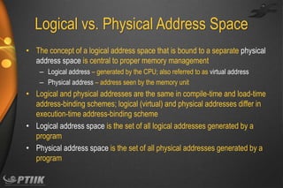 Logical vs. Physical Address Space
• The concept of a logical address space that is bound to a separate physical
address space is central to proper memory management
– Logical address – generated by the CPU; also referred to as virtual address
– Physical address – address seen by the memory unit

• Logical and physical addresses are the same in compile-time and load-time
address-binding schemes; logical (virtual) and physical addresses differ in
execution-time address-binding scheme
• Logical address space is the set of all logical addresses generated by a
program
• Physical address space is the set of all physical addresses generated by a
program

 