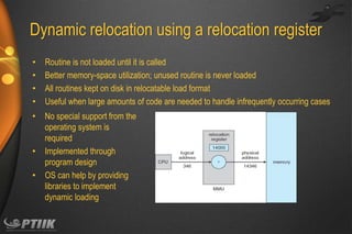 Dynamic relocation using a relocation register
•
•
•
•

Routine is not loaded until it is called
Better memory-space utilization; unused routine is never loaded
All routines kept on disk in relocatable load format
Useful when large amounts of code are needed to handle infrequently occurring cases

•

No special support from the
operating system is
required
Implemented through
program design
OS can help by providing
libraries to implement
dynamic loading

•
•

 
