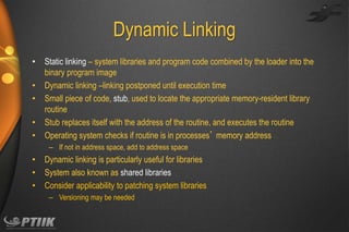 Dynamic Linking
•
•
•
•
•

Static linking – system libraries and program code combined by the loader into the
binary program image
Dynamic linking –linking postponed until execution time
Small piece of code, stub, used to locate the appropriate memory-resident library
routine
Stub replaces itself with the address of the routine, and executes the routine
Operating system checks if routine is in processes’ memory address
– If not in address space, add to address space

•
•
•

Dynamic linking is particularly useful for libraries
System also known as shared libraries
Consider applicability to patching system libraries
– Versioning may be needed

 