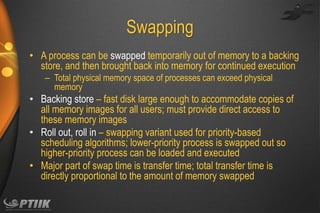 Swapping
• A process can be swapped temporarily out of memory to a backing
store, and then brought back into memory for continued execution
– Total physical memory space of processes can exceed physical
memory

• Backing store – fast disk large enough to accommodate copies of
all memory images for all users; must provide direct access to
these memory images
• Roll out, roll in – swapping variant used for priority-based
scheduling algorithms; lower-priority process is swapped out so
higher-priority process can be loaded and executed
• Major part of swap time is transfer time; total transfer time is
directly proportional to the amount of memory swapped

 