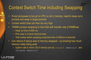 Context Switch Time including Swapping
• If next processes to be put on CPU is not in memory, need to swap out a
process and swap in target process
• Context switch time can then be very high
• 100MB process swapping to hard disk with transfer rate of 50MB/sec
– Swap out time of 2000 ms
– Plus swap in of same sized process
– Total context switch swapping component time of 4000ms (4 seconds)

• Can reduce if reduce size of memory swapped – by knowing how much
memory really being used
– System calls to inform OS of memory use via request memory() and
release memory()

 