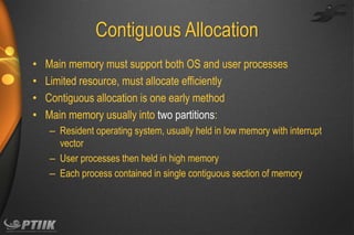 Contiguous Allocation
•
•
•
•

Main memory must support both OS and user processes
Limited resource, must allocate efficiently
Contiguous allocation is one early method
Main memory usually into two partitions:
– Resident operating system, usually held in low memory with interrupt
vector
– User processes then held in high memory
– Each process contained in single contiguous section of memory

 