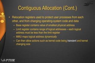 Contiguous Allocation (Cont.)
• Relocation registers used to protect user processes from each
other, and from changing operating-system code and data
– Base register contains value of smallest physical address
– Limit register contains range of logical addresses – each logical
address must be less than the limit register
– MMU maps logical address dynamically
– Can then allow actions such as kernel code being transient and kernel
changing size

 