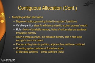 Contiguous Allocation (Cont.)
• Multiple-partition allocation
– Degree of multiprogramming limited by number of partitions
– Variable-partition sizes for efficiency (sized to a given process’ needs)
– Hole – block of available memory; holes of various size are scattered
throughout memory
– When a process arrives, it is allocated memory from a hole large
enough to accommodate it
– Process exiting frees its partition, adjacent free partitions combined
– Operating system maintains information about:
a) allocated partitions b) free partitions (hole)

 