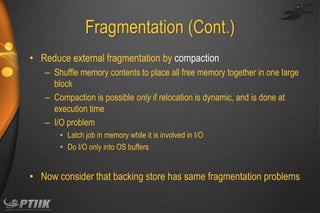 Fragmentation (Cont.)
• Reduce external fragmentation by compaction
– Shuffle memory contents to place all free memory together in one large
block
– Compaction is possible only if relocation is dynamic, and is done at
execution time
– I/O problem
• Latch job in memory while it is involved in I/O
• Do I/O only into OS buffers

• Now consider that backing store has same fragmentation problems

 