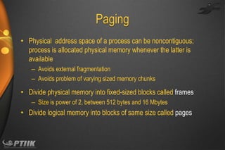 Paging
• Physical address space of a process can be noncontiguous;
process is allocated physical memory whenever the latter is
available
– Avoids external fragmentation
– Avoids problem of varying sized memory chunks

• Divide physical memory into fixed-sized blocks called frames
– Size is power of 2, between 512 bytes and 16 Mbytes

• Divide logical memory into blocks of same size called pages

 