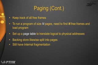 Paging (Cont.)
• Keep track of all free frames
• To run a program of size N pages, need to find N free frames and
load program
• Set up a page table to translate logical to physical addresses

• Backing store likewise split into pages
• Still have Internal fragmentation

 