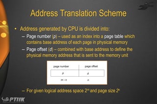 Address Translation Scheme
• Address generated by CPU is divided into:
– Page number (p) – used as an index into a page table which
contains base address of each page in physical memory
– Page offset (d) – combined with base address to define the
physical memory address that is sent to the memory unit
page number

p
m-n

page offset
d
n

– For given logical address space 2m and page size 2n

 