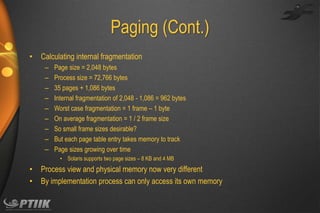 Paging (Cont.)
•

Calculating internal fragmentation
–
–
–
–
–
–
–
–
–

Page size = 2,048 bytes
Process size = 72,766 bytes
35 pages + 1,086 bytes
Internal fragmentation of 2,048 - 1,086 = 962 bytes
Worst case fragmentation = 1 frame – 1 byte
On average fragmentation = 1 / 2 frame size
So small frame sizes desirable?
But each page table entry takes memory to track
Page sizes growing over time
• Solaris supports two page sizes – 8 KB and 4 MB

•
•

Process view and physical memory now very different
By implementation process can only access its own memory

 