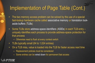 Implementation of Page Table (Cont.)
• The two memory access problem can be solved by the use of a special
fast-lookup hardware cache called associative memory or translation lookaside buffers (TLBs)
• Some TLBs store address-space identifiers (ASIDs) in each TLB entry –
uniquely identifies each process to provide address-space protection for
that process
– Otherwise need to flush at every context switch

• TLBs typically small (64 to 1,024 entries)
• On a TLB miss, value is loaded into the TLB for faster access next time
– Replacement policies must be considered
– Some entries can be wired down for permanent fast access

 