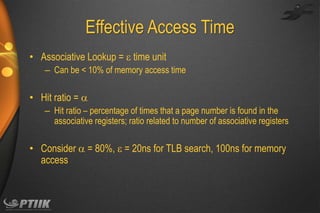 Effective Access Time
• Associative Lookup =  time unit
– Can be < 10% of memory access time

• Hit ratio = 
– Hit ratio – percentage of times that a page number is found in the
associative registers; ratio related to number of associative registers

• Consider  = 80%,  = 20ns for TLB search, 100ns for memory
access

 