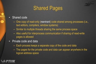 Shared Pages
• Shared code
– One copy of read-only (reentrant) code shared among processes (i.e.,
text editors, compilers, window systems)
– Similar to multiple threads sharing the same process space
– Also useful for interprocess communication if sharing of read-write
pages is allowed

• Private code and data
– Each process keeps a separate copy of the code and data
– The pages for the private code and data can appear anywhere in the
logical address space

 