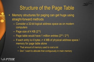 Structure of the Page Table
• Memory structures for paging can get huge using
straight-forward methods
– Consider a 32-bit logical address space as on modern
computers
– Page size of 4 KB (212)
– Page table would have 1 million entries (232 / 212)
– If each entry is 4 bytes -> 4 MB of physical address space /
memory for page table alone
• That amount of memory used to cost a lot
• Don’t want to allocate that contiguously in main memory

 