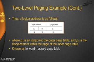 Two-Level Paging Example (Cont.)
• Thus, a logical address is as follows:
page number

page offset

p1

p2

12

10

d
10

• where p1 is an index into the outer page table, and p2 is the
displacement within the page of the inner page table
• Known as forward-mapped page table

 
