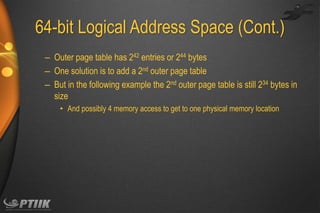 64-bit Logical Address Space (Cont.)
– Outer page table has 242 entries or 244 bytes
– One solution is to add a 2nd outer page table
– But in the following example the 2nd outer page table is still 234 bytes in
size
• And possibly 4 memory access to get to one physical memory location

 