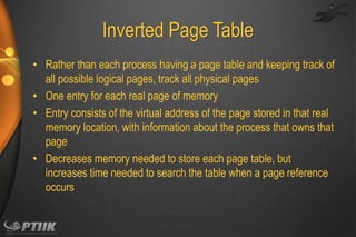Inverted Page Table
• Rather than each process having a page table and keeping track of
all possible logical pages, track all physical pages
• One entry for each real page of memory
• Entry consists of the virtual address of the page stored in that real
memory location, with information about the process that owns that
page
• Decreases memory needed to store each page table, but
increases time needed to search the table when a page reference
occurs

 