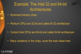 Example: The Intel 32 and 64-bit
Architectures
• Dominant industry chips

• Pentium CPUs are 32-bit and called IA-32 architecture
• Current Intel CPUs are 64-bit and called IA-64 architecture
• Many variations in the chips, cover the main ideas here

 