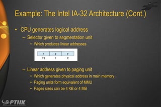 Example: The Intel IA-32 Architecture (Cont.)
• CPU generates logical address
– Selector given to segmentation unit
• Which produces linear addresses

– Linear address given to paging unit
• Which generates physical address in main memory
• Paging units form equivalent of MMU
• Pages sizes can be 4 KB or 4 MB

 