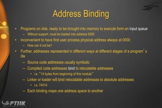 Address Binding
•

Programs on disk, ready to be brought into memory to execute form an input queue
– Without support, must be loaded into address 0000

•

Inconvenient to have first user process physical address always at 0000
– How can it not be?

•

Further, addresses represented in different ways at different stages of a program’s
life
– Source code addresses usually symbolic
– Compiled code addresses bind to relocatable addresses
• i.e. “14 bytes from beginning of this module”

– Linker or loader will bind relocatable addresses to absolute addresses
• i.e. 74014

– Each binding maps one address space to another

 