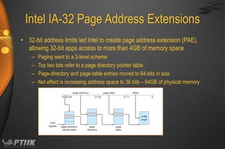 Intel IA-32 Page Address Extensions
• 32-bit address limits led Intel to create page address extension (PAE),
allowing 32-bit apps access to more than 4GB of memory space
–
–
–
–

Paging went to a 3-level scheme
Top two bits refer to a page directory pointer table
Page-directory and page-table entries moved to 64-bits in size
Net effect is increasing address space to 36 bits – 64GB of physical memory

 