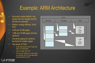 Example: ARM Architecture
•

•
•
•

•
•

Dominant mobile platform chip
(Apple iOS and Google Android
devices for example)
Modern, energy efficient, 32-bit
CPU
4 KB and 16 KB pages
1 MB and 16 MB pages (termed
sections)
One-level paging for sections,
two-level for smaller pages
Two levels of TLBs
–
–
–

Outer level has two micro TLBs (one
data, one instruction)
Inner is single main TLB
First inner is checked, on miss outers
are checked, and on miss page table
walk performed by CPU

32 bits
outer page

inner page

offset

4-KB
or
16-KB
page

1-MB
or
16-MB
section

 
