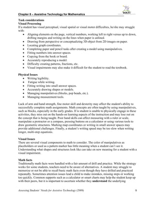 Chapter 8 – Assistive Technology for Mathematics

Task considerations
Visual Processing
If a student has visual perceptual, visual spatial or visual motor difficulties, he/she may struggle
with:
     • Aligning elements on the page, vertical numbers, working left to right versus up to down,
        drifting margins and writing on the lines when paper is unlined.
     • Drawing from perspective or conceptualizing 3D object from 2D images on paper.
     • Locating graph coordinates.
     • Completing paper and pencil tasks after creating a model using manipulatives.
     • Fitting numbers into answer spaces.
     • Copying from the book or board.
     • Accurately reproducing a model.
     • Difficulty creating patterns, fractions, etc.
     • Visual impairments may also make it difficult for the student to read the textbook.

Physical Issues
   • Writing legibility.
   • Fatigue while writing.
   • Fitting writing into small answer spaces.
   • Accurately drawing shapes or models.
   • Managing manipulatives (blocks, pop beads, etc.).
   • Managing measurement tools.

Lack of arm and hand strength, fine motor skill and dexterity may affect the student's ability to
successfully complete math assignments. Math concepts are often taught by using manipulatives,
such as blocks, especially in the early grades. If is student is unable to physically engage in these
activities, they miss out on the hands-on learning aspects of the instruction and may lose out on
the concept that is being taught. Poor hand skills can affect measuring with a ruler or scale,
manipulate a protractor or a compass, pressing buttons on a calculator or using various tools to
draw geometric structures. Marking map coordinates or writing in small answer spaces may
provide additional challenges. Finally, a student’s writing speed may be too slow when writing
longer, multi-step equations.

Visual Issues
There are several visual components to math to consider. The color of manipulatives as
placeholders or used as a pattern marker has little meaning when a student can’t see it.
Understanding what shapes and structures look like can take on new meaning for a student with a
visual impairment.

Math facts
Traditionally math facts were handled with a fair amount of drill and practice. While the strategy
works for some students, teachers need to be aware of alternatives. A student may struggle to
memorize or not be able to recall basic math facts even though they have drilled and practiced
repeatedly. Sometimes attention issues lead a child to make mistakes, missing steps or working
too quickly. Common supports such as a calculator or smart charts may help the student keep up
with their peers, but it is important to ascertain whether they understand the underlying


Assessing Students’ Needs for Assistive Technology (2009)                                           9
 
