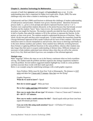 Chapter 8 – Assistive Technology for Mathematics

concepts of math facts (process) and struggle with procedural steps or not. It is the
understanding piece that is important for higher level math skills. (Hyde, 2008) The same
challenges may arise when a student is measuring or telling time.

Laskerzewski and Susi (2008) used fractions to delineate this challenge of student understanding
of math process and procedure. Students were given a fraction pretest. Questions focused on
process math, i.e., given a circle prompt and asked to represent fractions such as ½ or ¼.
Teachers were surprised that students did poorly on the pretest because they had already covered
fractions and the students “knew” them. Upon review, the researchers found that a math
procedure was taught for fractions. The teachers typically provided the lines dividing the circle
in half or fourths, then asked the students to fill in the sections to represent the fraction. In the
pretest, no lines were given. The students needed to understand the process of fractions. Take a
whole, divide into parts and then select enough parts. To help students the researchers found the
Chicago Reformed Approach (CRA) model worked well for most of their students. CRA-based
instruction starts in concrete manipulatives and activities, then moves to drawings and finally on
to the more abstract numbers and symbols. Some students have difficulty switching between
these formats or applying different functions in the same problem, whereas other students may
take longer than their peers to acquire understanding of abstract ideas. Different strategies are
necessary to help students understand more abstract ideas when they are still at the concrete
level; Every Day Math and Math Experience are examples of the reformed approach.

Multiple steps
Math “language” follows the steps we see in the literacy continuum when we look at problem
solving. The student reads the problem and then organizes the strategy (equations) needed to
solve the problem. Several authors suggested students highlight key words in a story problem
and then associate those words with their math equivalent.
Below is an example using the underlining technique with a math graphic organizer.

        Story Problem: Millie must fly from New York to Minneapolis. The distance is 1227
        miles and takes her 2 hours and 37 minutes. How fast was she flying?

        Graphic Organizer:
        What do we need to know? - Speed

        How do we notate speed? - Miles per hour

        Do we have miles and time information? – Yes but time is in minutes and hours

        How can we make time all one type? 60 minutes =1 hour so 2 hours and 37 minutes is
        60 + 60+37= 157 minutes

        How can we make a math sentence for this? - Speed equals miles per hour (one hour
        equals 60 minutes per hour)

        Can you write this using math notation? Speed = 1227miles/157 minutes x
        60 minutes/1 hour



Assessing Students’ Needs for Assistive Technology (2009)                                          10
 