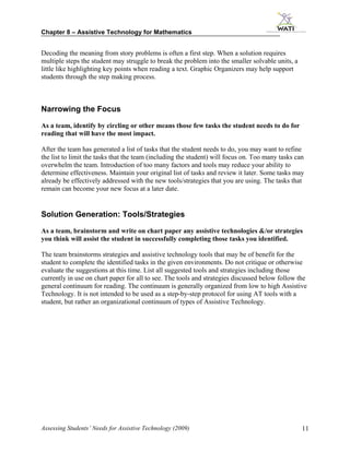 Chapter 8 – Assistive Technology for Mathematics


Decoding the meaning from story problems is often a first step. When a solution requires
multiple steps the student may struggle to break the problem into the smaller solvable units, a
little like highlighting key points when reading a text. Graphic Organizers may help support
students through the step making process.



Narrowing the Focus

As a team, identify by circling or other means those few tasks the student needs to do for
reading that will have the most impact.

After the team has generated a list of tasks that the student needs to do, you may want to refine
the list to limit the tasks that the team (including the student) will focus on. Too many tasks can
overwhelm the team. Introduction of too many factors and tools may reduce your ability to
determine effectiveness. Maintain your original list of tasks and review it later. Some tasks may
already be effectively addressed with the new tools/strategies that you are using. The tasks that
remain can become your new focus at a later date.


Solution Generation: Tools/Strategies

As a team, brainstorm and write on chart paper any assistive technologies &/or strategies
you think will assist the student in successfully completing those tasks you identified.

The team brainstorms strategies and assistive technology tools that may be of benefit for the
student to complete the identified tasks in the given environments. Do not critique or otherwise
evaluate the suggestions at this time. List all suggested tools and strategies including those
currently in use on chart paper for all to see. The tools and strategies discussed below follow the
general continuum for reading. The continuum is generally organized from low to high Assistive
Technology. It is not intended to be used as a step-by-step protocol for using AT tools with a
student, but rather an organizational continuum of types of Assistive Technology.




Assessing Students’ Needs for Assistive Technology (2009)                                         11
 