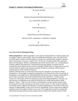 Chapter 8 – Assistive Technology for Mathematics

                                        On-screen calculator



                         Alternative Keyboards/Portable Math Processors

                                  (e.g., CalcuScribe, IntelliKeys®)



                                       Virtual Manipulatives



                               Math Software and Web Simulations

                      (physical access, computation, visualization, scripting)



                                 Voice Recognition Math Software



Low Tech Tools for Reading/Writing

Math manipulatives - Math manipulatives act as physical representations of math concepts such
as numbers, shapes or place holders. They can include base ten blocks, coins, clock-faces with
moveable hands, colored or textured shapes of varying sizes, pattern blocks, tangrams, spinners,
rulers, fraction bars, Cuisenaire, Algebra Tiles, Geoboards, moveable number lines, geometric
plane and solid figures. Blocks or small plastic toys may be used to teach 1-to-1 correspondence,
counting, addition and subtraction. Colored blocks that snap together or number rods can
correspond to place holders for units of tens or hundreds. Shape blocks or tangram pieces may be
used to explain or explore early geometry concepts of shape or symmetry, while pie pieces
correlate part-to-whole concepts of fractions.
Students with fine-motor or visual-motor issues may be a struggle to even interact with the
manipulatives. The struggle to control the manipulatives may come down to the size and type of
manipulative used. Kathie Snow (2008) identified with this idea when working to adapt math for
her son. Her son couldn’t pick up the traditional little beads and buttons. So Snow used a
Thomas the Tank Engine set her son enjoyed as a large motivating manipulative. The type, size
and relevance of manipulatives can make the difference for a child learning math or being
labeled a “failure.” There are a lot of choices of small plastic or foam toys that could be used.
Increasing the size of the counting toy may make it easier to grab. To ‘add’ toy pieces together
for concepts such as addition and subtraction, consider adapting blocks with Velcro so they stick
together or adding handles so they can be easily be manipulated. Texture codes may be added to
symbolize colors for students with low or no vision. They might also be used for a student that
learns better kinesthetically can work a pattern activity similar to the colored versions of their


Assessing Students’ Needs for Assistive Technology (2009)                                      13
 