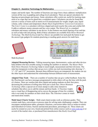 Chapter 8 – Assistive Technology for Mathematics

output; and tactile input. The number of functions can range from a basic addition/ multiplication
version all the way to graphing and college level calculators. There are special calculators for
figuring out percentages and money. Some calculators offer a print out, useful for tracking steps
used or as a tape that can be glued into a worksheet space. Calculators can also be found that
convert a variety of items such as metric-to-US measurements for weight, length, area, liquid
volume, cubic volume and temperature (Radio Shack English/Metric Conversion Calculator).
The Coin-U-Lator is a calculator with keys shaped and sized exactly like coins and a dollar bill.
It adds or subtracts money amounts and has voice output. The MoneyCalc is a standard
calculator and money calculator in one device. It also features one touch figuring of tax and tips
as well as help with unit pricing. Both of these calculators are available from Onion Mountain
Technology. The Math Keyboard and Fact Master are portable low-tech push the button to get
the answer type gadgets for students practicing or needing quick answers for math facts.




Math Keyboard                                          Flashmaster

Adapted Measuring Devices - Talking measuring tapes, thermometers, scales and other devices
help children who have trouble seeing or reading the numbers or amounts. The Master Ruler
from Onion Mountain Technology helps to teach length, measurement and their divisions. The
ruler has transparent overlays that can go over a white one-inch incrementing ruler showing ½”,
¼”, 1/8” and 1/32” increments. Because these different layers are transparent, the student can see
the other layers and understand the relationships between different units of measurement.

Adapted Time Tools – There are a number of watches that can give verbal feedback. Some like
the Watchminder can have messages programmed in while others will say the time with the push
of a button. There are watches that show digital and analog readouts on their face piece,
decreasing the confusion of telling time from just a clock face. Onion Mountain
Technology offers a special set of clock stamps to add a time element to
schedules that allow you to add the minute and hour hands. A Timetimer (right)
uses a visual face of disappearing red to convey the passage of time for a student
who is not ready for numbers on their clock faces. The Timetimer comes in watch
and stand alone models.

Math Smart Charts/ Scripts – Math smart charts/scripts work as reference guides. They
contain math facts, conversions or process steps for solving tasks challenging a student. They can
encompass multiplication tables, geometric functions, conversion tables such as inches-to-metric
and Fahrenheit-to-Celsius, fraction and decimal procedures, percentages etc. These charts can
easily be created on your own, found and printed from online sources such as www.wati.org or at
several of the teacher sites, or purchased from manufacturers like Really Good Stuff.



Assessing Students’ Needs for Assistive Technology (2009)                                      15
 