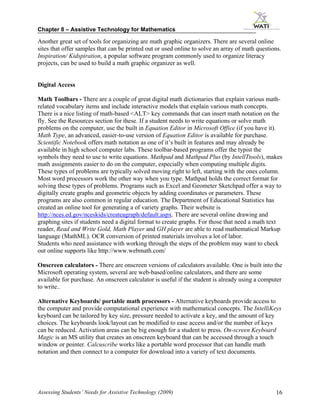 Chapter 8 – Assistive Technology for Mathematics

Another great set of tools for organizing are math graphic organizers. There are several online
sites that offer samples that can be printed out or used online to solve an array of math questions.
Inspiration/ Kidspiration, a popular software program commonly used to organize literacy
projects, can be used to build a math graphic organizer as well.


Digital Access

Math Toolbars - There are a couple of great digital math dictionaries that explain various math-
related vocabulary items and include interactive models that explain various math concepts.
There is a nice listing of math-based <ALT> key commands that can insert math notation on the
fly. See the Resources section for these. If a student needs to write equations or solve math
problems on the computer, use the built in Equation Editor in Microsoft Office (if you have it).
Math Type, an advanced, easier-to-use version of Equation Editor is available for purchase.
Scientific Notebook offers math notation as one of it’s built in features and may already be
available in high school computer labs. These toolbar-based programs offer the typist the
symbols they need to use to write equations. Mathpad and Mathpad Plus (by IntellTtools), makes
math assignments easier to do on the computer, especially when computing multiple digits.
These types of problems are typically solved moving right to left, starting with the ones column.
Most word processors work the other way when you type. Mathpad holds the correct format for
solving these types of problems. Programs such as Excel and Geometer Sketchpad offer a way to
digitally create graphs and geometric objects by adding coordinates or parameters. These
programs are also common in regular education. The Department of Educational Statistics has
created an online tool for generating a of variety graphs. Their website is
http://nces.ed.gov/nceskids/createagraph/default.aspx. There are several online drawing and
graphing sites if students need a digital format to create graphs. For those that need a math text
reader, Read and Write Gold, Math Player and GH player are able to read mathematical Markup
language (MathML). OCR conversion of printed materials involves a lot of labor.
Students who need assistance with working through the steps of the problem may want to check
out online supports like http://www.webmath.com/

Onscreen calculators - There are onscreen versions of calculators available. One is built into the
Microsoft operating system, several are web-based/online calculators, and there are some
available for purchase. An onscreen calculator is useful if the student is already using a computer
to write..

Alternative Keyboards/ portable math processors - Alternative keyboards provide access to
the computer and provide computational experience with mathematical concepts. The IntelliKeys
keyboard can be tailored by key size, pressure needed to activate a key, and the amount of key
choices. The keyboards look/layout can be modified to ease access and/or the number of keys
can be reduced. Activation areas can be big enough for a student to press. On-screen Keyboard
Magic is an MS utility that creates an onscreen keyboard that can be accessed through a touch
window or pointer. Calcuscribe works like a portable word processor that can handle math
notation and then connect to a computer for download into a variety of text documents.




Assessing Students’ Needs for Assistive Technology (2009)                                        16
 