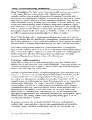 Chapter 8 – Assistive Technology for Mathematics

Virtual Manipulatives - The digital version of manipulatives adds movement and interactivity
to math concepts. They also increase the potential for adaptation and access. Online
manipulatives offer a greater array of problems and the full spectrum of complexity, which is
hard to mimic with real manipulatives, especially at the middle and high school levels. There are
digital forms of Cuisenaire, Geoboards, counters, tangrams and algebra tiles. There are more
complicated versions including an abacus, fractals and vectors. The National Archive of Virtual
Manipulatives houses an amazing number of interactive manipulative to meet the K-12 grade
level content needs. Use a Google search to find interactives for the desired math concepts. Key
words like simulation, model, interactive or tutorial should generate the visuals or manipulatives
that you need. Educator-friendly search engines like Thinkfinity, Nettrekker or Awesome Library
can find leveled, interactive activities that have been “kid” checked by teachers.

SMART Notebook software offers a nice choice of math interactive tools that can be built into
lessons and activities. They have a number of pre-made activities. One of these includes a rolling
dice. A simple addition activity can be created where students roll the dice a couple times and the
amounts are added or multiplied. Promethean boards also offer some of these interactive tools.

Palm/ PDA technology provides students with a portable math notation tool. Being mobile
means accessible computing power can go out into the world and help students explore math in a
whole new way. Various probes can provide data for research projects or the student can gather
data from experiments in the field that help ground abstract math concepts into real life
experiences. They can also add drawings to their work on these devices.

Math Software and Web simulations:
Math graphic organizers can help a student systematically organize their solutions to math
problems. Macinni and Gagnon (n.d.) in their article Math Graphic Organizers for Students with
Disabilities found that three types of organizers worked well with math: hierarchical diagrams,
sequence charts, and compare and contrast charts.

Hierarchical diagrams can be created in word processing or graphic organizing software such as
Inspiradata or Inspiration. They are used to document entities and their relationships, with the
constraints that bind them. The relationships can be linear or branching. In other words, if we
were looking at an algebra problem we might want to know how polynomials work. We can
break polynomials into multiple categories; indicate the relating notation and any equations that
challenge that level of thinking. The process of hierarchical structuring is used heavily in
computer software generation and in creating visuals of various business models. Advanced
versions can be used to create visualization diagrams. Students with strong visual skills may be
able to understand concepts better in these visual formats that hierarchical formats create.
Sequence charts use visuals that should flow in one direction. They tend to follow the more
typical procedure type instruction plans seen in math classrooms today. Venn diagrams, a type of
compare/contrast chart, can help students visually categorize by offering spaces to sort out
similarities and differences in a problem.

An emerging opportunity is the new tidal wave of math- and science-based digital labs/
simulations. Like virtual manipulatives, these programs can put math concepts into real life
perspectives. There are simulations to run businesses, track the stock market or play out



Assessing Students’ Needs for Assistive Technology (2009)                                       17
 