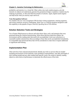 Chapter 8 – Assistive Technology for Mathematics

probability and statistics in a virtual lab. Other online sites track student progress, provide
tutorials on subjects not understood, generate the geometrical shapes or patterns a student may be
studying in geometry, or show the fluid movements of calculus. Again, digital search engines
can help locate what you need by topic and level.

Voice Recognition Software
For students who use voice recognition (VR) for their writing assignments, entering equations
and science notations can prove challenging. Math Type is a software program designed to add
this capability to the popular Dragon Naturally Speaking line of VR software.


Solution Selection Tools and Strategies
Use a Feature Match process to discuss and select those ideas, tools, and strategies that were
generated during the solution brainstorming. Select those that best match the student, the
environment and the reading tasks that need to be accomplished. Limit your selections to a
reasonable number and prioritize them according to those that can be accomplished immediately,
in a reasonable time period and those that will be considered at a later time or require additional
or significant staff training.


Implementation Plan

After tools have been selected and prioritized, identify any trials or services that are needed
including procurement of trial materials, team member(s) responsibilities, start date and length of
trial, training needed and any other student/staff specific issues. Be certain to identify reading
objectives and criteria of performance to determine the effectiveness of the trials.




Assessing Students’ Needs for Assistive Technology (2009)                                       18
 