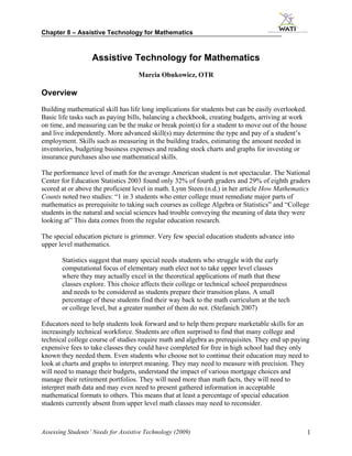 Chapter 8 – Assistive Technology for Mathematics



                   Assistive Technology for Mathematics
                                     Marcia Obukowicz, OTR

Overview
Building mathematical skill has life long implications for students but can be easily overlooked.
Basic life tasks such as paying bills, balancing a checkbook, creating budgets, arriving at work
on time, and measuring can be the make or break point(s) for a student to move out of the house
and live independently. More advanced skill(s) may determine the type and pay of a student’s
employment. Skills such as measuring in the building trades, estimating the amount needed in
inventories, budgeting business expenses and reading stock charts and graphs for investing or
insurance purchases also use mathematical skills.

The performance level of math for the average American student is not spectacular. The National
Center for Education Statistics 2003 found only 32% of fourth graders and 29% of eighth graders
scored at or above the proficient level in math. Lynn Steen (n.d.) in her article How Mathematics
Counts noted two studies: “1 in 3 students who enter college must remediate major parts of
mathematics as prerequisite to taking such courses as college Algebra or Statistics” and “College
students in the natural and social sciences had trouble conveying the meaning of data they were
looking at” This data comes from the regular education research.

The special education picture is grimmer. Very few special education students advance into
upper level mathematics.

       Statistics suggest that many special needs students who struggle with the early
       computational focus of elementary math elect not to take upper level classes
       where they may actually excel in the theoretical applications of math that these
       classes explore. This choice affects their college or technical school preparedness
       and needs to be considered as students prepare their transition plans. A small
       percentage of these students find their way back to the math curriculum at the tech
       or college level, but a greater number of them do not. (Stefanich 2007)

Educators need to help students look forward and to help them prepare marketable skills for an
increasingly technical workforce. Students are often surprised to find that many college and
technical college course of studies require math and algebra as prerequisites. They end up paying
expensive fees to take classes they could have completed for free in high school had they only
known they needed them. Even students who choose not to continue their education may need to
look at charts and graphs to interpret meaning. They may need to measure with precision. They
will need to manage their budgets, understand the impact of various mortgage choices and
manage their retirement portfolios. They will need more than math facts, they will need to
interpret math data and may even need to present gathered information in acceptable
mathematical formats to others. This means that at least a percentage of special education
students currently absent from upper level math classes may need to reconsider.



Assessing Students’ Needs for Assistive Technology (2009)                                           1
 