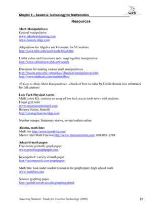 Chapter 8 – Assistive Technology for Mathematics

                                           Resources
Math Manipulatives:
General manipulative
www.lakeshorelearning.com
www.beacon-ridge.com

Adaptations for Algebra and Geometry for VI students
http://www.tsbvi.edu/math/tools-blind.htm

Unifix cubes and Cuisenaire rods: snap together manipulative
http://www.onlinetoyworld.com/search

Directions for making various math manipulatives
http://mason.gmu.edu/~mmankus/Handson/manipulatives.htm
http://www.mathcats.com/mathtoolbox/

40 Easy to Make Math Manipulatives , a book of how to make by Carole Resnik (see references
for full citation)

Low Tech Physical Access
Math Lottie Kit: contains an array of low tech access tools to try with students
Finger grip ruler
www.onionmountaintech.com
Balance Scales, Stencils
http://catalog.beacon-ridge.com

Number stamps: Stationary stories, several outlets online

Abacus, math line:
Math line http://www.howbrite.com/
Master ruler/Math Fraction http://www.themasterruler.com/ 908-859-1788

Adapted math paper:
Free online printable graph paper
www.printfreegraphpaper.com

Incompetech: variety of math paper
http://incompetech.com/graphpaper/

Math bits: look under student resources for graph paper, high school math
www.mathbits.com

Science graphing paper
http://geolab.seweb.uci.edu/graphing.phtml




Assessing Students’ Needs for Assistive Technology (2009)                                 19
 