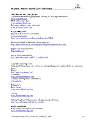 Chapter 8 – Assistive Technology for Mathematics


Math Smart Chart, Math Scripts:
Touch math: Multisensory program for teaching and working with numbers
www.touchmath.com
Math folder, smart chart
www.reallygoodstuff.com
Percentage and upper level math charts
www.helpingwithmath.com

Graphic Organizer
Inspiration/ Kidspiration/ Inspiradata
www.inspiration.com
http://www.inspiration.com/Examples/Inspiration#Math

Elementary Middle school math graphic organizers
http://www.teachervision.fen.com/graphic-organizers/printable/6293.html

Higher level math organizers
http://math2.org/

simple equations to calculus
http://www.sw-georgia.resa.k12.ga.us/Math.html


Adapted Measuring Tools:
Talking calculators, large print calculators, talking or large print watches, clocks and measuring
tools
LS& S:
http://www.lssproducts.com/
Attainment:
www.attainmentcompany.com
American Printing House for the Blind:
www.aph.org

Calculators:
Large Screen
www.independentliving.com

Talking:
www.independentliving.com

Talking Graphing: Grid comparing talking graphing calculators:
http://www.tsbvi.edu/math/talk-sci-calc.htm

Online calculators:
Large number, talking desktop calculators:
www.independentliving.com


Assessing Students’ Needs for Assistive Technology (2009)                                        20
 