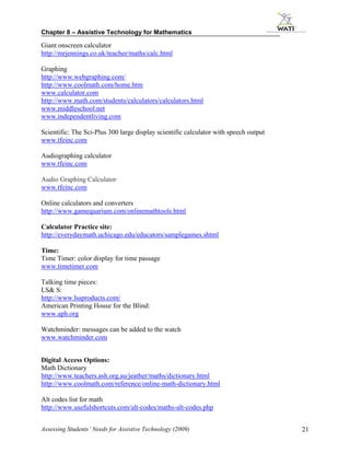 Chapter 8 – Assistive Technology for Mathematics

Giant onscreen calculator
http://mrjennings.co.uk/teacher/maths/calc.html

Graphing
http://www.webgraphing.com/
http://www.coolmath.com/home.htm
www.calculator.com
http://www.math.com/students/calculators/calculators.html
www.middleschool.net
www.independentliving.com

Scientific: The Sci-Plus 300 large display scientific calculator with speech output
www.tfeinc.com

Audiographing calculator
www.tfeinc.com

Audio Graphing Calculator
www.tfeinc.com

Online calculators and converters
http://www.gamequarium.com/onlinemathtools.html

Calculator Practice site:
http://everydaymath.uchicago.edu/educators/samplegames.shtml

Time:
Time Timer: color display for time passage
www.timetimer.com

Talking time pieces:
LS& S:
http://www.lssproducts.com/
American Printing House for the Blind:
www.aph.org

Watchminder: messages can be added to the watch
www.watchminder.com


Digital Access Options:
Math Dictionary
http://www.teachers.ash.org.au/jeather/maths/dictionary.html
http://www.coolmath.com/reference/online-math-dictionary.html

Alt codes list for math
http://www.usefulshortcuts.com/alt-codes/maths-alt-codes.php


Assessing Students’ Needs for Assistive Technology (2009)                             21
 