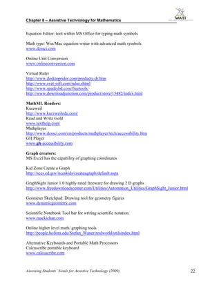 Chapter 8 – Assistive Technology for Mathematics


Equation Editor: tool within MS Office for typing math symbols

Math type: Win/Mac equation writer with advanced math symbols
www.dessci.com

Online Unit Conversion
www.onlineconversion.com

Virtual Ruler
http://www.desktopruler.com/products-dr.htm
http://www.svet-soft.com/ruler.shtml
http://www.spadixbd.com/freetools/
http://www.downloadjunction.com/product/store/15482/index.html

MathML Readers:
Kurzweil
http://www.kurzweiledu.com/
Read and Write Gold
www.texthelp.com/
Mathplayer
http://www.dessci.com/en/products/mathplayer/tech/accessibility.htm
GH Player
www.gh-accessibility.com

Graph creators:
MS Excel has the capability of graphing coordinates

Kid Zone Create a Graph
http://nces.ed.gov/nceskids/createagraph/default.aspx

GraphSight Junior 1.0 highly rated freeware for drawing 2 D graphs
http://www.freedownloadscenter.com/Utilities/Automation_Utilities/GraphSight_Junior.html

Geometer Sketchpad: Drawing tool for geometry figures
www.dynamicgeometry.com

Scientific Notebook Tool bar for writing scientific notation
www.mackichan.com

Online higher level math/ graphing tools
http://people.hofstra.edu/Stefan_Waner/realworld/utilsindex.html

Alternative Keyboards and Portable Math Processors
Calcuscribe portable keyboard
www.calcuscribe.com



Assessing Students’ Needs for Assistive Technology (2009)                                  22
 