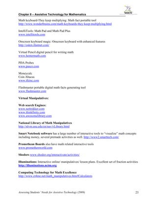 Chapter 8 – Assistive Technology for Mathematics

Math keyboard-They keep multiplying: Math fact portable tool
http://www.wonderbrains.com/math-keyboards-they-keep-multiplying.html

IntelliTools: Math Pad and Math Pad Plus
www.intellitools.com

Onscreen keyboard magic: Onscreen keyboard with enhanced features
http://oskm.ifastnet.com/

Virtual Pencil digital pencil for writing math
www.hentermath.com

PDA Probes
www.pasco.com

Moneycalc
Coin Abacus
www.tfeinc.com

Flashmaster portable digital math facts generating tool
www.flashmaster.com

Virtual Manipulatives:

Web search Engines:
www.nettrekker.com
www.thinkfinity.com
www.awesomelibrary.com

National Library of Math Manipulatives
http://nlvm.usu.edu/en/nav/vLibrary.html

Smart Notebook software has a large number of interactive tools to “visualize” math concepts
including money, several premade activities as well. http://www2.smarttech.com/

Promethean Boards also have math related interactive tools
www.promethenworld.com

Shodors www.shodor.org/interactivate/activities/

Illuminations: Interactive online/ manipulatives/ lesson plans. Excellent set of fraction activities
http://illuminations.nctm.org

Computing Technology for Math Excellence
http://www.ct4me.net/math_manipulatives.htm#Calculators




Assessing Students’ Needs for Assistive Technology (2009)                                        23
 