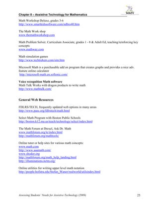 Chapter 8 – Assistive Technology for Mathematics

Math Workshop Deluxe, grades 3-6
http://www.smartkidssoftware.com/ndbro40.htm

The Math Work shop
www.themathworkshop.com

Math Problem Solver, Curriculum Associate, grades 1 - 8 & Adult Ed, teaching/reinforcing key
concepts
www.mathway.com

Math simulation games
http://www.techtrekers.com/sim.htm

Microsoft Math is a purchasable add on program that creates graphs and provides a nice adv.
feature online calculator
 http://microsoft-math.en.softonic.com/

Voice recognition Math software
Math Talk Works with dragon products to write math
http://www.mathtalk.com/


General Web Resources

FDLRS/TECH, frequently updated web options in many areas
http://www.paec.org/fdlrstech/math.html

Select Math Program with Boston Public Schools
http://boston.k12.ma.us/teach/technology/select/index.html

The Math Forum at Drexel, Ask Dr. Math
www.mathforum.org/te/index.html
http://mathforum.org/mathtools/

Online tutor or help sites for various math concepts:
www.math.com
http://www.aaamath.com/
www.shodor.org
http://mathforum.org/math_help_landing.html
http://illuminations.nctm.org/

Online utilities for writing upper level math notation
http://people.hofstra.edu/Stefan_Waner/realworld/utilsindex.html




Assessing Students’ Needs for Assistive Technology (2009)                                     25
 