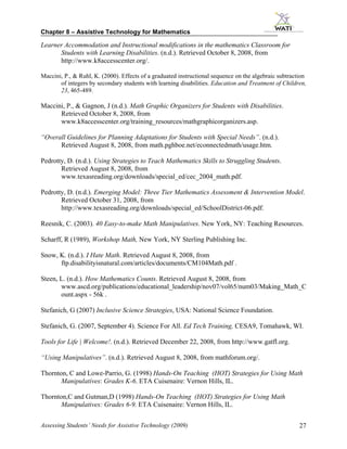 Chapter 8 – Assistive Technology for Mathematics

Learner Accommodation and Instructional modifications in the mathematics Classroom for
      Students with Learning Disabilities. (n.d.). Retrieved October 8, 2008, from
      http://www.k8accesscenter.org/.

Maccini, P., & Ruhl, K. (2000). Effects of a graduated instructional sequence on the algebraic subtraction
       of integers by secondary students with learning disabilities. Education and Treatment of Children,
       23, 465-489.

Maccini, P., & Gagnon, J (n.d.). Math Graphic Organizers for Students with Disabilities.
      Retrieved October 8, 2008, from
      www.k8accesscenter.org/training_resources/mathgraphicorganizers.asp.

“Overall Guidelines for Planning Adaptations for Students with Special Needs”. (n.d.).
      Retrieved August 8, 2008, from math.pghboe.net/econnectedmath/usage.htm.

Pedrotty, D. (n.d.). Using Strategies to Teach Mathematics Skills to Struggling Students.
       Retrieved August 8, 2008, from
       www.texasreading.org/downloads/special_ed/cec_2004_math.pdf.

Pedrotty, D. (n.d.). Emerging Model: Three Tier Mathematics Assessment & Intervention Model.
       Retrieved October 31, 2008, from
       http://www.texasreading.org/downloads/special_ed/SchoolDistrict-06.pdf.

Reesnik, C. (2003). 40 Easy-to-make Math Manipulatives. New York, NY: Teaching Resources.

Scharff, R (1989), Workshop Math, New York, NY Sterling Publishing Inc.

Snow, K. (n.d.). I Hate Math. Retrieved August 8, 2008, from
      ftp.disabilityisnatural.com/articles/documents/CM104Math.pdf .

Steen, L. (n.d.). How Mathematics Counts. Retrieved August 8, 2008, from
       www.ascd.org/publications/educational_leadership/nov07/vol65/num03/Making_Math_C
       ount.aspx - 56k .

Stefanich, G (2007) Inclusive Science Strategies, USA: National Science Foundation.

Stefanich, G. (2007, September 4). Science For All. Ed Tech Training, CESA9, Tomahawk, WI.

Tools for Life | Welcome!. (n.d.). Retrieved December 22, 2008, from http://www.gatfl.org.

“Using Manipulatives”. (n.d.). Retrieved August 8, 2008, from mathforum.org/.

Thornton, C and Lowe-Parrio, G. (1998) Hands-On Teaching (HOT) Strategies for Using Math
       Manipulatives: Grades K-6. ETA Cuisenaire: Vernon Hills, IL.

Thornton,C and Gutman,D (1998) Hands-On Teaching (HOT) Strategies for Using Math
       Manipulatives: Grades 6-9. ETA Cuisenaire: Vernon Hills, IL.


Assessing Students’ Needs for Assistive Technology (2009)                                              27
 