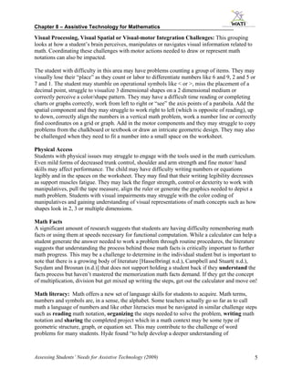 Chapter 8 – Assistive Technology for Mathematics

Visual Processing, Visual Spatial or Visual-motor Integration Challenges: This grouping
looks at how a student’s brain perceives, manipulates or navigates visual information related to
math. Coordinating these challenges with motor actions needed to draw or represent math
notations can also be impacted.

The student with difficulty in this area may have problems counting a group of items. They may
visually lose their “place” as they count or labor to differentiate numbers like 6 and 9, 2 and 5 or
7 and 1. The student may stumble on operational symbols like < or >, miss the placement of a
decimal point, struggle to visualize 3 dimensional shapes on a 2 dimensional medium or
correctly perceive a color/shape pattern. They may have a difficult time reading or completing
charts or graphs correctly, work from left to right or “see” the axis points of a parabola. Add the
spatial component and they may struggle to work right to left (which is opposite of reading), up
to down, correctly align the numbers in a vertical math problem, work a number line or correctly
find coordinates on a grid or graph. Add in the motor components and they may struggle to copy
problems from the chalkboard or textbook or draw an intricate geometric design. They may also
be challenged when they need to fit a number into a small space on the worksheet.

Physical Access
Students with physical issues may struggle to engage with the tools used in the math curriculum.
Even mild forms of decreased trunk control, shoulder and arm strength and fine motor/ hand
skills may affect performance. The child may have difficulty writing numbers or equations
legibly and in the spaces on the worksheet. They may find that their writing legibility decreases
as support muscles fatigue. They may lack the finger strength, control or dexterity to work with
manipulatives, pull the tape measure, align the ruler or generate the graphics needed to depict a
math problem. Students with visual impairments may struggle with the color coding of
manipulatives and gaining understanding of visual representations of math concepts such as how
shapes look in 2, 3 or multiple dimensions.

Math Facts
A significant amount of research suggests that students are having difficulty remembering math
facts or using them at speeds necessary for functional computation. While a calculator can help a
student generate the answer needed to work a problem through routine procedures, the literature
suggests that understanding the process behind those math facts is critically important to further
math progress. This may be a challenge to determine in the individual student but is important to
note that there is a growing body of literature [Hasselbring( n.d.), Campbell and Stuart( n.d.),
Suydam and Brosnan (n.d.)] that does not support holding a student back if they understand the
facts process but haven’t mastered the memorization math facts demand. If they get the concept
of multiplication, division but get mixed up writing the steps, get out the calculator and move on!

Math literacy: Math offers a new set of language skills for students to acquire. Math terms,
numbers and symbols are, in a sense, the alphabet. Some teachers actually go so far as to call
math a language of numbers and like other literacies must be navigated in similar challenge steps
such as reading math notation, organizing the steps needed to solve the problem, writing math
notation and sharing the completed project which in a math context may be some type of
geometric structure, graph, or equation set. This may contribute to the challenge of word
problems for many students. Hyde found “to help develop a deeper understanding of



Assessing Students’ Needs for Assistive Technology (2009)                                          5
 