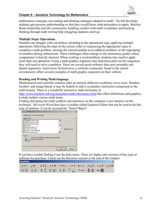 Chapter 8 – Assistive Technology for Mathematics

mathematics concepts, use reading and thinking strategies adapted to math”. He felt this helps
students gain process understanding so that they would know what procedures to apply. Marilyn
Burns found that real life connections, building comfort with math vocabulary and tracking
thinking through math writing help struggling students catch up.

Multiple Steps/ Operations
Students can struggle with calculation, attending to the operational sign, applying multiple
operations, following the steps in the correct order or sequencing the appropriate steps to
complete a math problem, missing the carried number in an addition problem, or the regrouping
of numbers during subtractions. These challenges often emerge in the elementary grades where
computation is heavily stressed. When working a word problem, students may need to apply
more than one operation. Using a math graphic organizer may help them plan out the sequences
they will need to solve a problem. There are several good websites that carry printable and
digital organizers. Inspiration/ Kidspiration, a software commonly found in the school
environment, offers several examples of math graphic organizers at their website.

Reading and Writing Math language
Mathematical and scientific notation offer an entirely different vocabulary set to learn. Number,
Symbol- and image-based, it may be helpful to add a vocabulary instruction component to the
math lessons. There is a wonderful interactive math dictionary at
http://www.teachers.ash.org.au/jeather/maths/dictionary.html that offers definitions and graphics
to help explain various math terms.
Finding and typing the math symbols and sentences on the computer is not intuitive on the
keyboard. Microsoft Word does have a toolbar called Equation Editor that can be used to do this
type of notation. It can be accessed by “Insert Object”.




If you have trouble finding it use the help menu. There are higher end versions of this type of
software for purchase. Check out the Resource section at the end of this chapter.




Assessing Students’ Needs for Assistive Technology (2009)                                         6
 