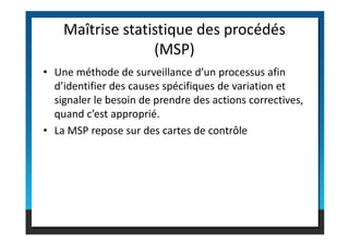 • Une méthode de surveillance d’un processus afin
d’identifier des causes spécifiques de variation et
signaler le besoin de prendre des actions correctives,
quand c’est approprié.
Maîtrise statistique des procédés
(MSP)
• La MSP repose sur des cartes de contrôle
 